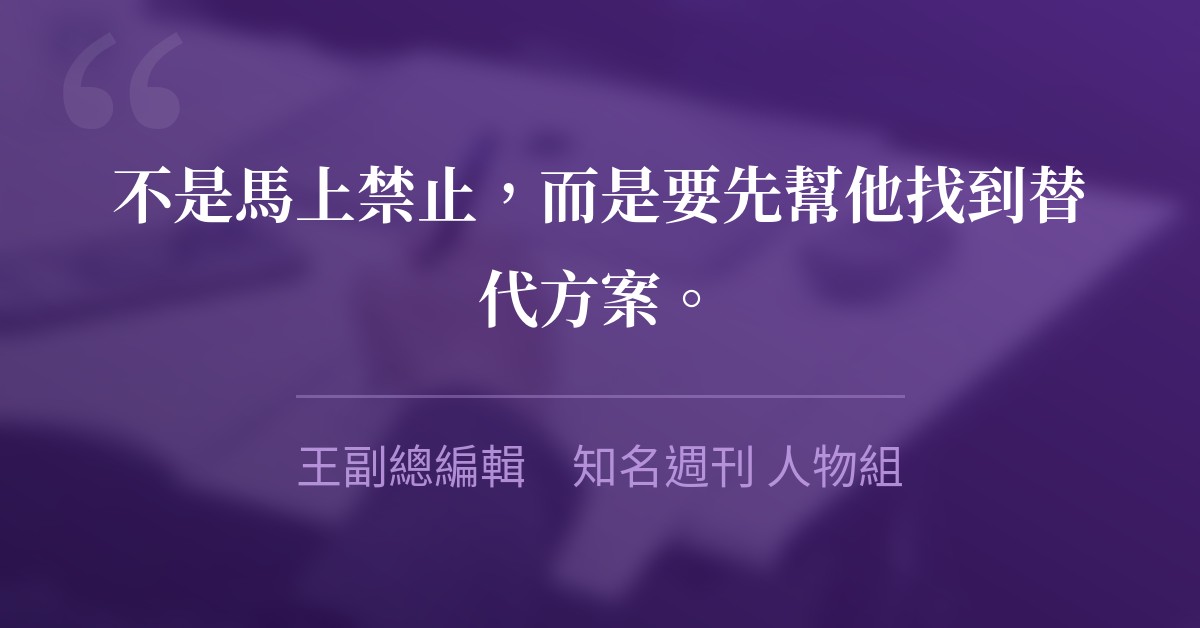 不是馬上禁止，而是要先幫他找到替代方案。　王副總編輯　知名週刊 人物組