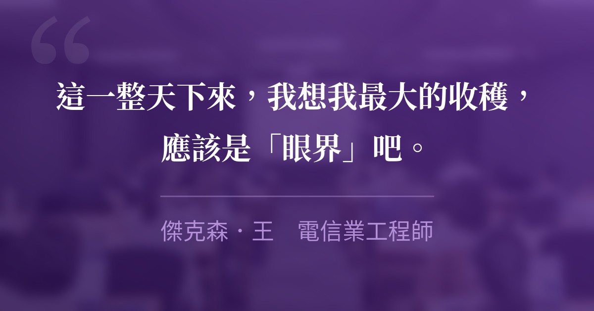 這一整天下來，我想我最大的收穫，應該是「眼界」吧。　傑克森．王　電信業工程師